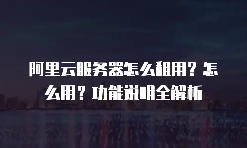 阿里云服务器怎么租用？怎么用？功能说明全解析