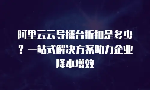 阿里云云导播台折扣是多少？一站式解决方案助力企业降本增效