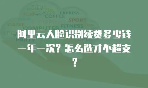阿里云人脸识别续费多少钱一年一次？怎么选才不超支？