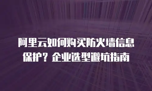 阿里云如何购买防火墙信息保护？企业选型避坑指南