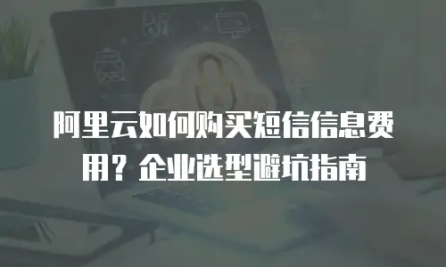 阿里云如何购买短信信息费用？企业选型避坑指南