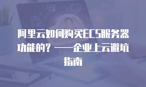 阿里云如何购买ECS服务器功能的？——企业上云避坑指南