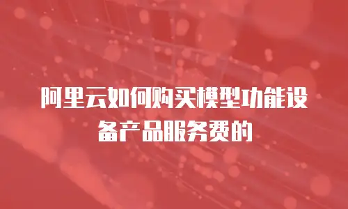 阿里云如何购买模型功能设备产品服务费的