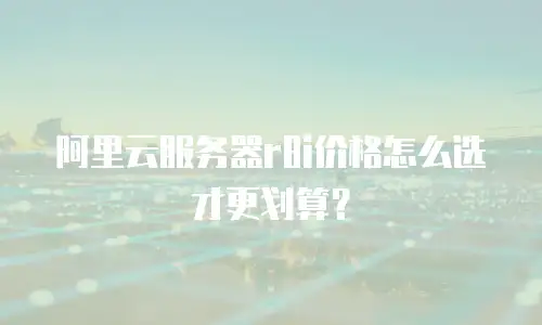 阿里云服务器r8i价格怎么选才更划算？