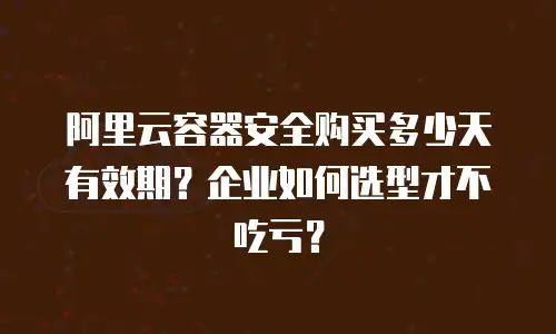 阿里云容器安全购买多少天有效期？企业如何选型才不吃亏？