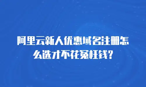 阿里云新人优惠域名注册怎么选才不花冤枉钱？