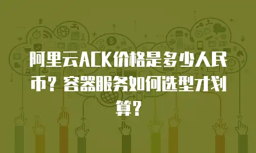 阿里云ACK价格是多少人民币？容器服务如何选型才划算？