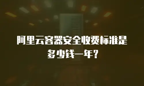 阿里云容器安全收费标准是多少钱一年？