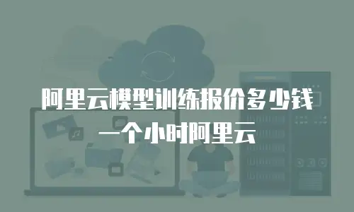 阿里云模型训练报价多少钱一个小时阿里云