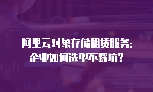 阿里云对象存储租赁服务：企业如何选型不踩坑？