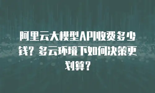 阿里云大模型API收费多少钱？多云环境下如何决策更划算？