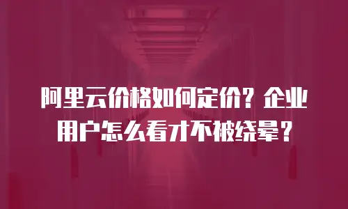 阿里云价格如何定价？企业用户怎么看才不被绕晕？