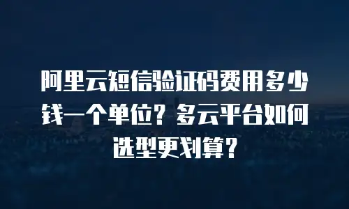 阿里云短信验证码费用多少钱一个单位？多云平台如何选型更划算？