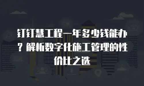 钉钉慧工程一年多少钱能办？解析数字化施工管理的性价比之选
