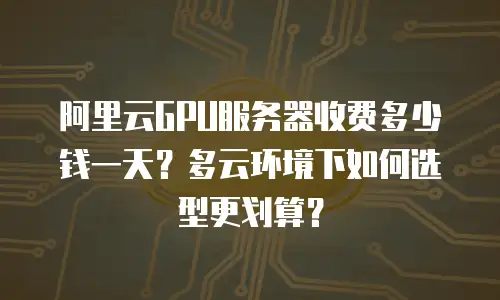 阿里云GPU服务器收费多少钱一天？多云环境下如何选型更划算？