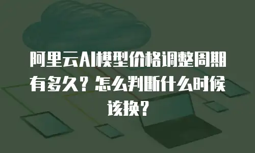 阿里云AI模型价格调整周期有多久？怎么判断什么时候该换？