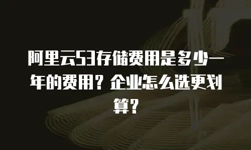 阿里云S3存储费用是多少一年的费用？企业怎么选更划算？