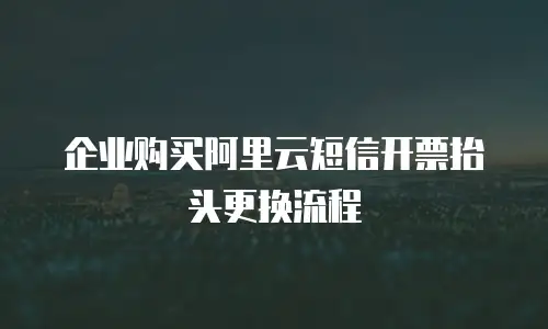 企业购买阿里云短信开票抬头更换流程