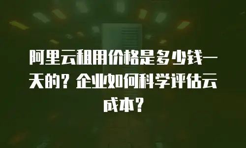 阿里云租用价格是多少钱一天的？企业如何科学评估云成本？
