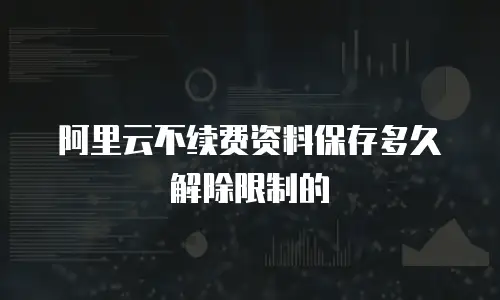 阿里云不续费资料保存多久解除限制的
