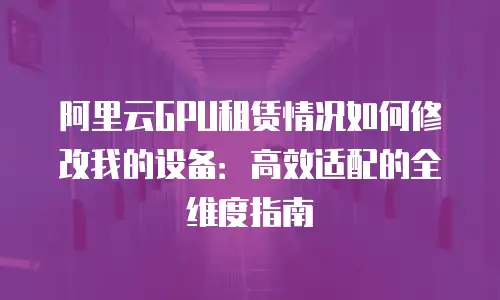 阿里云GPU租赁情况如何修改我的设备：高效适配的全维度指南