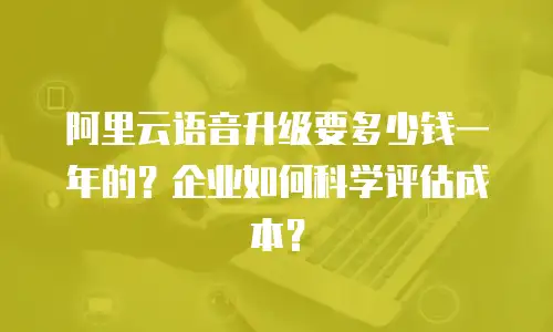 阿里云语音升级要多少钱一年的？企业如何科学评估成本？