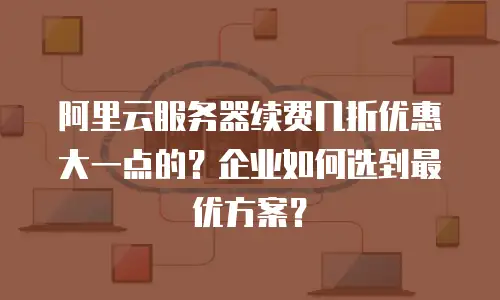 阿里云服务器续费几折优惠大一点的？企业如何选到最优方案？