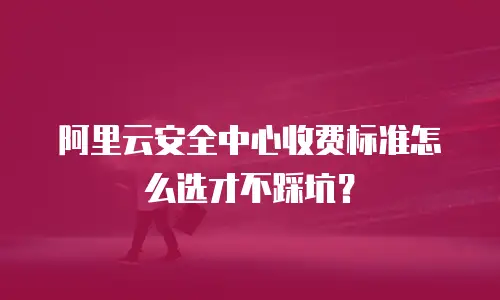 阿里云安全中心收费标准怎么选才不踩坑？