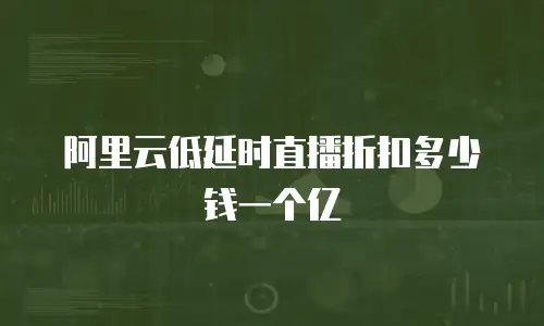 阿里云低延时直播折扣多少钱一个亿
