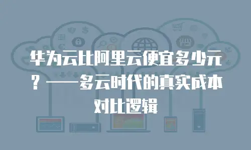 华为云比阿里云便宜多少元？——多云时代的真实成本对比逻辑