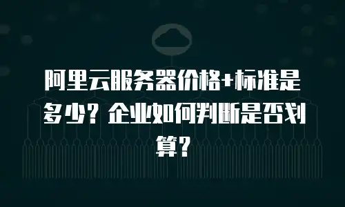 阿里云服务器价格+标准是多少？企业如何判断是否划算？