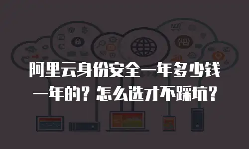 阿里云身份安全一年多少钱一年的？怎么选才不踩坑？