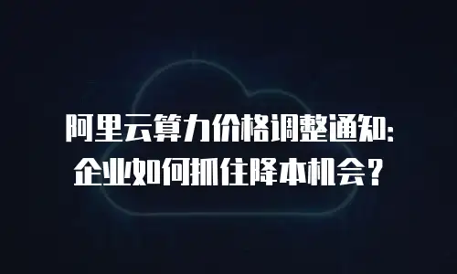 阿里云算力价格调整通知：企业如何抓住降本机会？