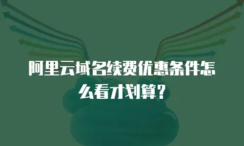 阿里云域名续费优惠条件怎么看才划算？
