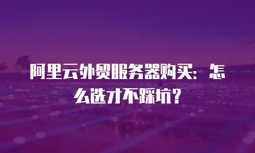 阿里云外贸服务器购买：怎么选才不踩坑？
