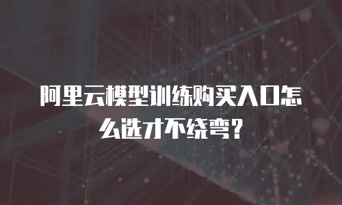 阿里云模型训练购买入口怎么选才不绕弯？