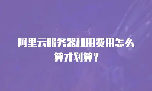 阿里云服务器租用费用怎么算才划算？