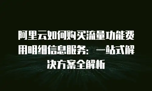 阿里云如何购买流量功能费用明细信息服务：一站式解决方案全解析