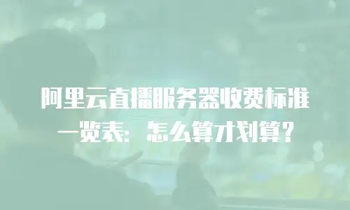 阿里云直播服务器收费标准一览表：怎么算才划算？
