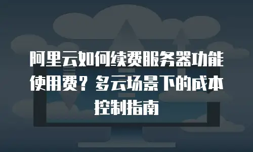 阿里云如何续费服务器功能使用费？多云场景下的成本控制指南