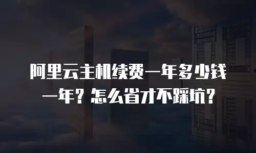 阿里云主机续费一年多少钱一年？怎么省才不踩坑？