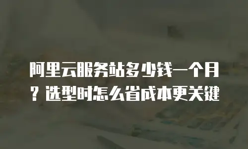 阿里云服务站多少钱一个月？选型时怎么省成本更关键