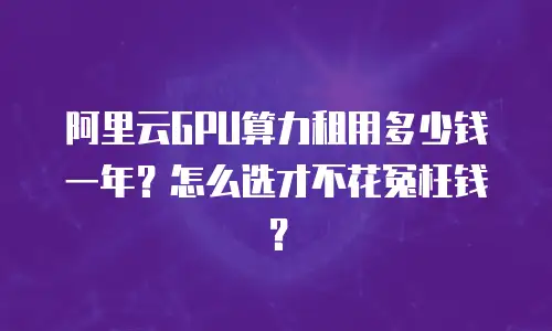 阿里云GPU算力租用多少钱一年？怎么选才不花冤枉钱？