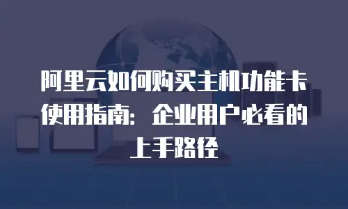 阿里云如何购买主机功能卡使用指南：企业用户必看的上手路径