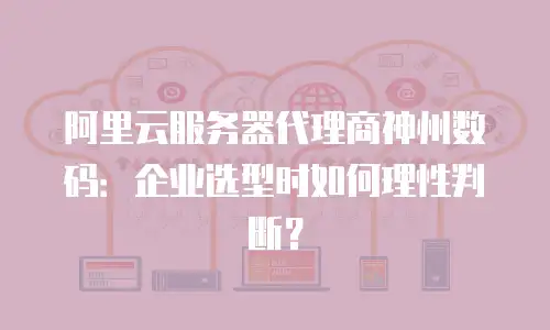 阿里云服务器代理商神州数码：企业选型时如何理性判断？