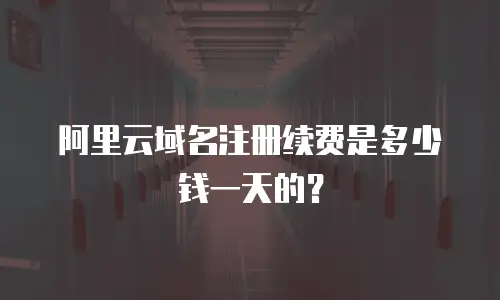 阿里云域名注册续费是多少钱一天的？