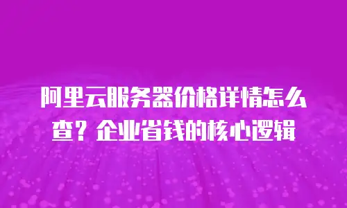 阿里云服务器价格详情怎么查？企业省钱的核心逻辑
