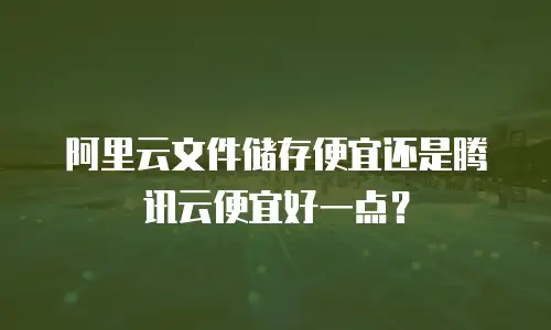 阿里云文件储存便宜还是腾讯云便宜好一点？