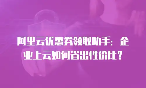 阿里云优惠券领取助手：企业上云如何省出性价比？