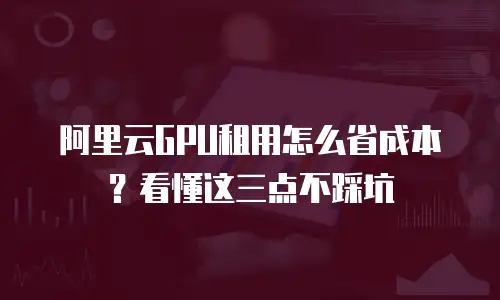 阿里云GPU租用怎么省成本？看懂这三点不踩坑